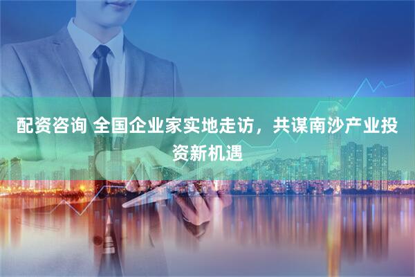 配资咨询 全国企业家实地走访，共谋南沙产业投资新机遇