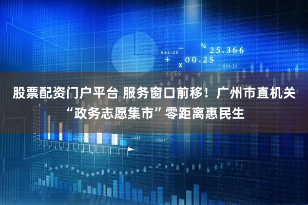 股票配资门户平台 服务窗口前移！广州市直机关“政务志愿集市”零距离惠民生