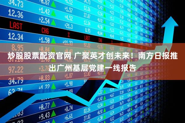 炒股股票配资官网 广聚英才创未来！南方日报推出广州基层党建一线报告