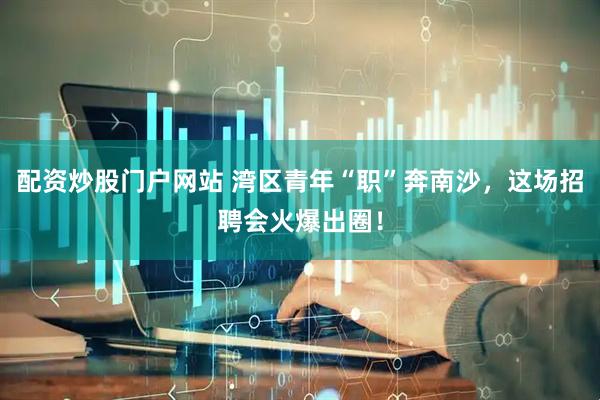 配资炒股门户网站 湾区青年“职”奔南沙，这场招聘会火爆出圈！