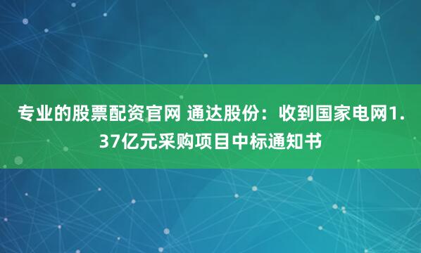 专业的股票配资官网 通达股份：收到国家电网1.37亿元采购项目中标通知书