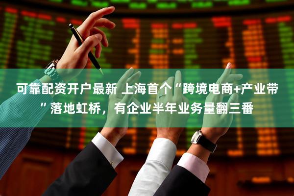 可靠配资开户最新 上海首个“跨境电商+产业带”落地虹桥，有企业半年业务量翻三番