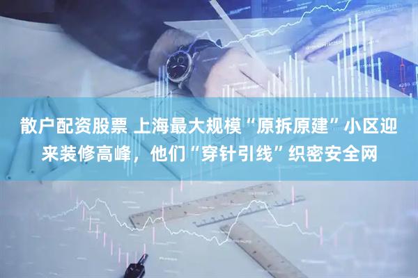 散户配资股票 上海最大规模“原拆原建”小区迎来装修高峰，他们“穿针引线”织密安全网