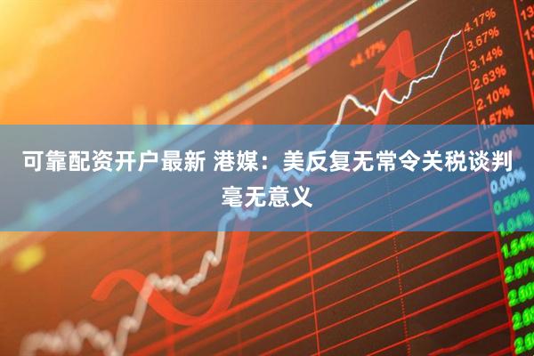 可靠配资开户最新 港媒：美反复无常令关税谈判毫无意义