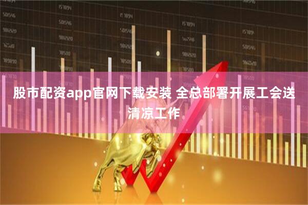 股市配资app官网下载安装 全总部署开展工会送清凉工作