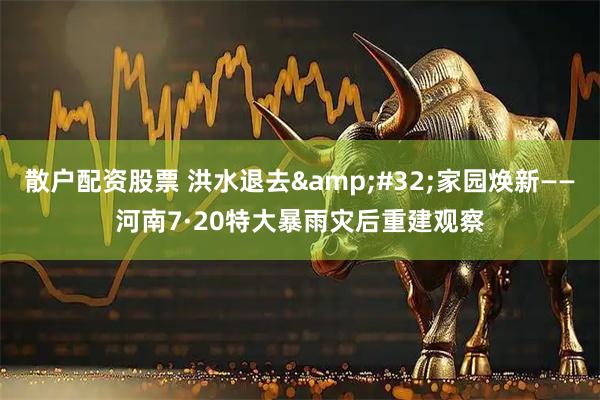 散户配资股票 洪水退去&#32;家园焕新——河南7·20特大暴雨灾后重建观察