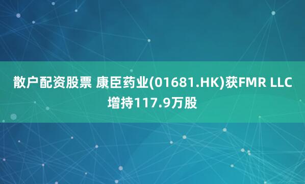 散户配资股票 康臣药业(01681.HK)获FMR LLC增持117.9万股
