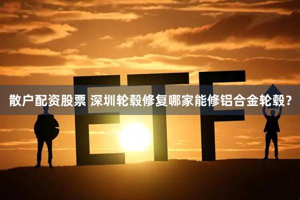 散户配资股票 深圳轮毂修复哪家能修铝合金轮毂？