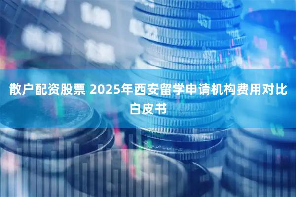 散户配资股票 2025年西安留学申请机构费用对比白皮书