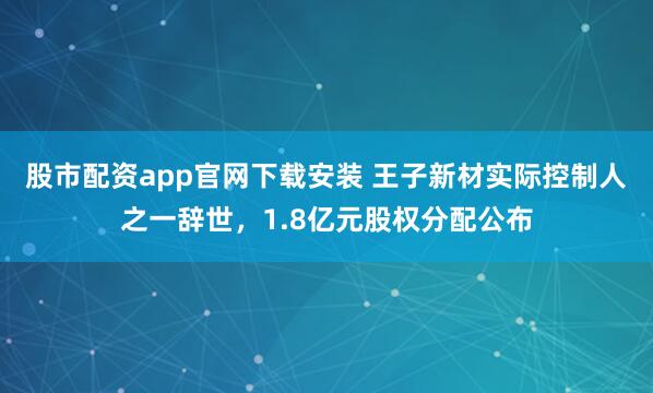 股市配资app官网下载安装 王子新材实际控制人之一辞世,1.8亿元股权分配公布