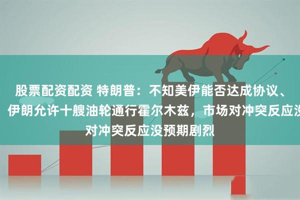 股票配资配资 特朗普：不知美伊能否达成协议、我不迫切，伊朗允许十艘油轮通行霍尔木兹，市场对冲突反应没预期剧烈