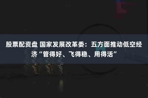 股票配资盘 国家发展改革委：五方面推动低空经济“管得好、飞得稳、用得活”