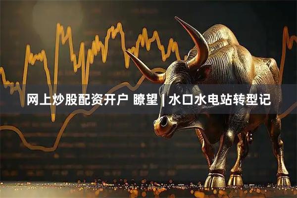 网上炒股配资开户 瞭望 | 水口水电站转型记