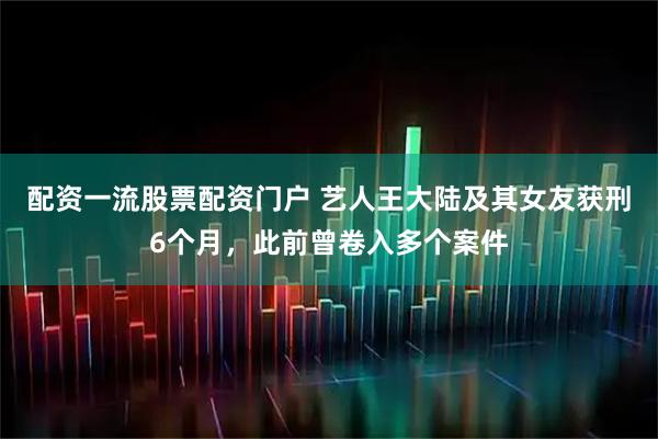 配资一流股票配资门户 艺人王大陆及其女友获刑6个月，此前曾卷入多个案件