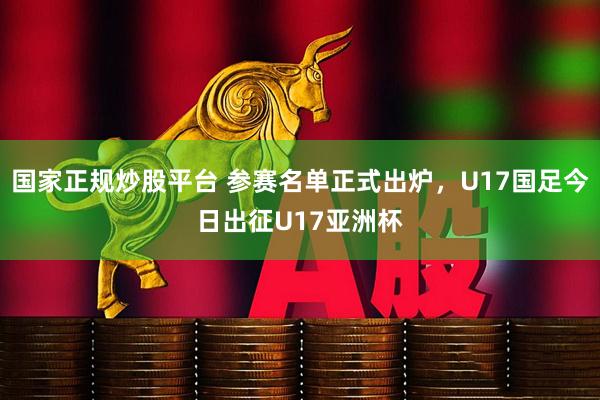 国家正规炒股平台 参赛名单正式出炉，U17国足今日出征U17亚洲杯
