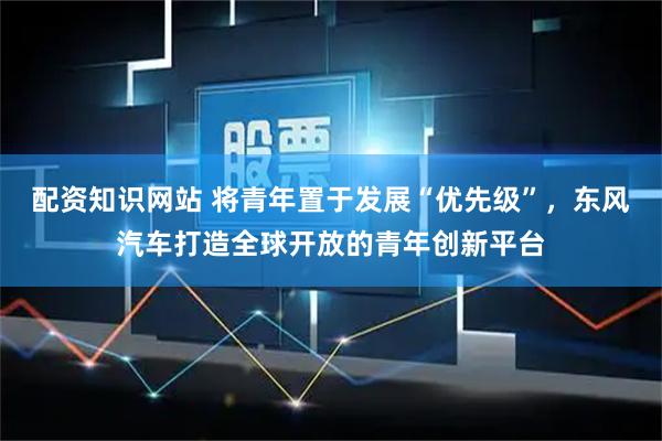 配资知识网站 将青年置于发展“优先级”，东风汽车打造全球开放的青年创新平台