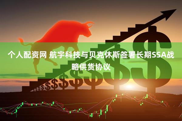 个人配资网 航宇科技与贝克休斯签署长期SSA战略供货协议