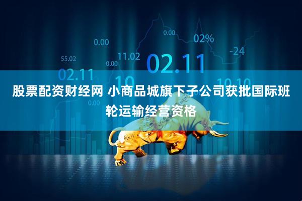 股票配资财经网 小商品城旗下子公司获批国际班轮运输经营资格