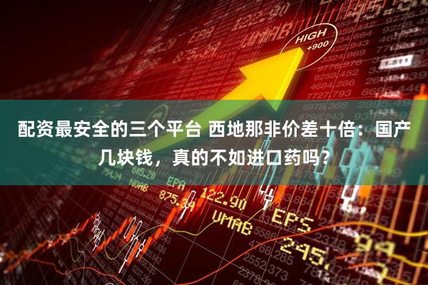 配资最安全的三个平台 西地那非价差十倍：国产几块钱，真的不如进口药吗？