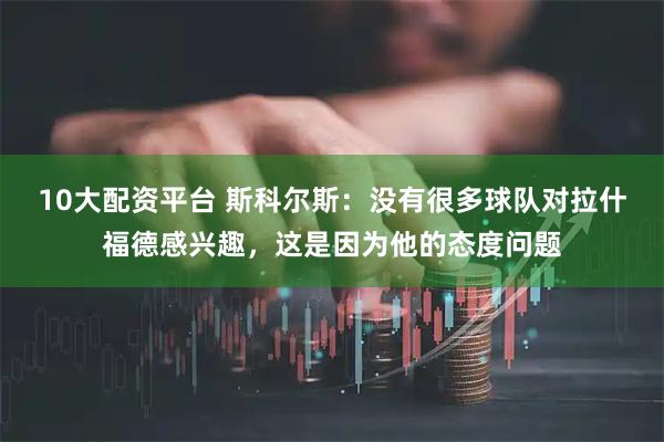 10大配资平台 斯科尔斯：没有很多球队对拉什福德感兴趣，这是因为他的态度问题