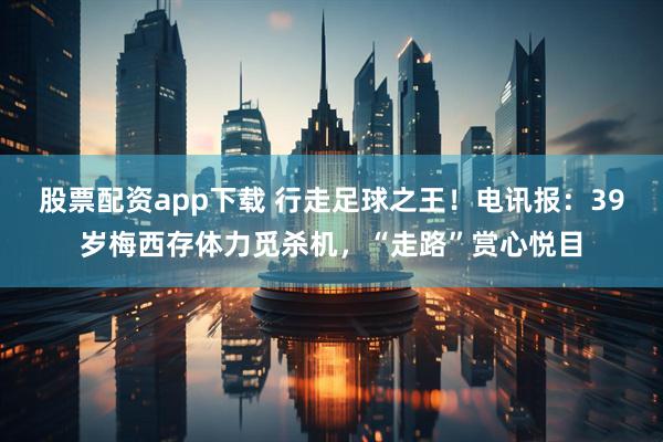 股票配资app下载 行走足球之王!电讯报:39岁梅西存体力觅杀机,“走路”赏心悦目